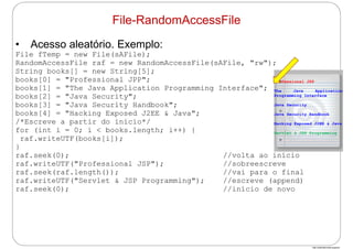 http://publicationslist.org/junio
• Acesso aleatório. Exemplo:
File fTemp = new File(sAFile);
RandomAccessFile raf = new RandomAccessFile(sAFile, "rw");
String books[] = new String[5];
books[0] = "Professional JPP";
books[1] = "The Java Application Programming Interface";
books[2] = "Java Security";
books[3] = "Java Security Handbook";
books[4] = "Hacking Exposed J2EE & Java";
/*Escreve a partir do início*/
for (int i = 0; i < books.length; i++) {
raf.writeUTF(books[i]);
}
raf.seek(0); //volta ao início
raf.writeUTF("Professional JSP"); //sobreescreve
raf.seek(raf.length()); //vai para o final
raf.writeUTF("Servlet & JSP Programming"); //escreve (append)
raf.seek(0); //início de novo
File-RandomAccessFile
Professional JSP
The Java Application
Programming Interface
Java Security
Java Security Handbook
Hacking Exposed J2EE & Java
Servlet & JSP Programming
 