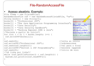 http://publicationslist.org/junio
• Acesso aleatório. Exemplo:
File fTemp = new File(sAFile);
RandomAccessFile raf = new RandomAccessFile(sAFile, "rw");
String books[] = new String[5];
books[0] = "Professional JPP";
books[1] = "The Java Application Programming Interface";
books[2] = "Java Security";
books[3] = "Java Security Handbook";
books[4] = "Hacking Exposed J2EE & Java";
/*Escreve a partir do início*/
for (int i = 0; i < books.length; i++) {
raf.writeUTF(books[i]);
}
raf.seek(0); //volta ao início
raf.writeUTF("Professional JSP"); //sobreescreve
raf.seek(raf.length()); //vai para o final
raf.writeUTF("Servlet & JSP Programming"); //escreve (append)
raf.seek(0); //início de novo
/*Lê linha por linha*/
while (raf.getFilePointer() < raf.length()) {
System.out.println(raf.readUTF());
}
File-RandomAccessFile
Professional JSP
The Java Application
Programming Interface
Java Security
Java Security Handbook
Hacking Exposed J2EE & Java
Servlet & JSP Programming
 