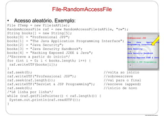http://publicationslist.org/junio
• Acesso aleatório. Exemplo:
File fTemp = new File(sAFile);
RandomAccessFile raf = new RandomAccessFile(sAFile, "rw");
String books[] = new String[5];
books[0] = "Professional JPP";
books[1] = "The Java Application Programming Interface";
books[2] = "Java Security";
books[3] = "Java Security Handbook";
books[4] = "Hacking Exposed J2EE & Java";
/*Escreve a partir do início*/
for (int i = 0; i < books.length; i++) {
raf.writeUTF(books[i]);
}
raf.seek(0); //volta ao início
raf.writeUTF("Professional JSP"); //sobreescreve
raf.seek(raf.length()); //vai para o final
raf.writeUTF("Servlet & JSP Programming"); //escreve (append)
raf.seek(0); //início de novo
/*Lê linha por linha*/
while (raf.getFilePointer() < raf.length()) {
System.out.println(raf.readUTF());
}
File-RandomAccessFile
Professional JSP
The Java Application
Programming Interface
Java Security
Java Security Handbook
Hacking Exposed J2EE & Java
Servlet & JSP Programming
 