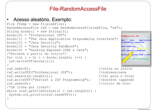 http://publicationslist.org/junio
• Acesso aleatório. Exemplo:
File fTemp = new File(sAFile);
RandomAccessFile raf = new RandomAccessFile(sAFile, "rw");
String books[] = new String[5];
books[0] = "Professional JPP";
books[1] = "The Java Application Programming Interface";
books[2] = "Java Security";
books[3] = "Java Security Handbook";
books[4] = "Hacking Exposed J2EE & Java";
/*Escreve a partir do início*/
for (int i = 0; i < books.length; i++) {
raf.writeUTF(books[i]);
}
raf.seek(0); //volta ao início
raf.writeUTF("Professional JSP"); //sobreescreve
raf.seek(raf.length()); //vai para o final
raf.writeUTF("Servlet & JSP Programming"); //escreve (append)
raf.seek(0); //início de novo
/*Lê linha por linha*/
while (raf.getFilePointer() < raf.length()) {
System.out.println(raf.readUTF());
}
File-RandomAccessFile
Professional JSP
The Java Application
Programming Interface
Java Security
Java Security Handbook
Hacking Exposed J2EE & Java
Servlet & JSP Programming
…
 