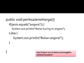 public void periksaJenisHarga(){
If(jenis.equals(“angora”)) {
System.out.println(“Benar kucing ini angora”);
} else {
System.out.println(“Bukan angora!”);
}
} Apa Output nya di dalam pemanggilan
method tersebut?
 