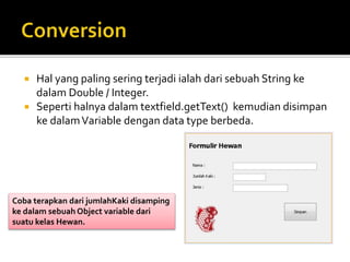  Hal yang paling sering terjadi ialah dari sebuah String ke
dalam Double / Integer.
 Seperti halnya dalam textfield.getText() kemudian disimpan
ke dalamVariable dengan data type berbeda.
Coba terapkan dari jumlahKaki disamping
ke dalam sebuah Object variable dari
suatu kelas Hewan.
 