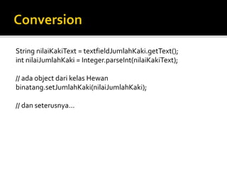 String nilaiKakiText = textfieldJumlahKaki.getText();
int nilaiJumlahKaki = Integer.parseInt(nilaiKakiText);
// ada object dari kelas Hewan
binatang.setJumlahKaki(nilaiJumlahKaki);
// dan seterusnya…
 