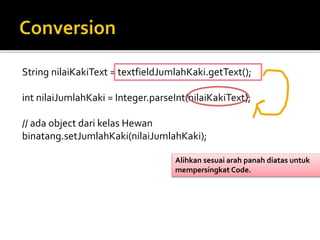 String nilaiKakiText = textfieldJumlahKaki.getText();
int nilaiJumlahKaki = Integer.parseInt(nilaiKakiText);
// ada object dari kelas Hewan
binatang.setJumlahKaki(nilaiJumlahKaki);
Alihkan sesuai arah panah diatas untuk
mempersingkat Code.
 