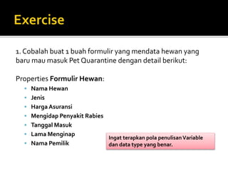 1. Cobalah buat 1 buah formulir yang mendata hewan yang
baru mau masuk Pet Quarantine dengan detail berikut:
Properties Formulir Hewan:
 Nama Hewan
 Jenis
 Harga Asuransi
 Mengidap Penyakit Rabies
 Tanggal Masuk
 Lama Menginap
 Nama Pemilik
Ingat terapkan pola penulisanVariable
dan data type yang benar.
 