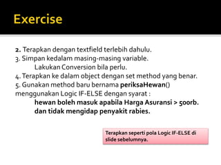 2. Terapkan dengan textfield terlebih dahulu.
3. Simpan kedalam masing-masing variable.
Lakukan Conversion bila perlu.
4.Terapkan ke dalam object dengan set method yang benar.
5. Gunakan method baru bernama periksaHewan()
menggunakan Logic IF-ELSE dengan syarat :
hewan boleh masuk apabila Harga Asuransi > 500rb.
dan tidak mengidap penyakit rabies.
Terapkan seperti pola Logic IF-ELSE di
slide sebelumnya.
 