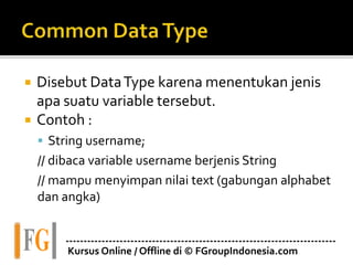  Disebut DataType karena menentukan jenis
apa suatu variable tersebut.
 Contoh :
 String username;
// dibaca variable username berjenis String
// mampu menyimpan nilai text (gabungan alphabet
dan angka)
---------------------------------------------------------------------------
Kursus Online / Offline di © FGroupIndonesia.com
 
