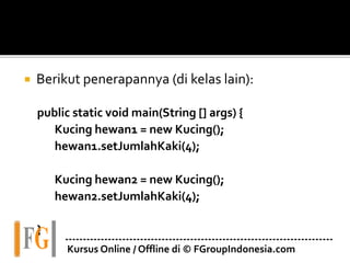  Berikut penerapannya (di kelas lain):
public static void main(String [] args) {
Kucing hewan1 = new Kucing();
hewan1.setJumlahKaki(4);
Kucing hewan2 = new Kucing();
hewan2.setJumlahKaki(4);
}
---------------------------------------------------------------------------
Kursus Online / Offline di © FGroupIndonesia.com
 
