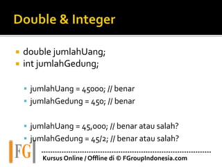 ---------------------------------------------------------------------------
Kursus Online / Offline di © FGroupIndonesia.com
 double jumlahUang;
 int jumlahGedung;
 jumlahUang = 45000; // benar
 jumlahGedung = 450; // benar
 jumlahUang = 45,000; // benar atau salah?
 jumlahGedung = 45/2; // benar atau salah?
 