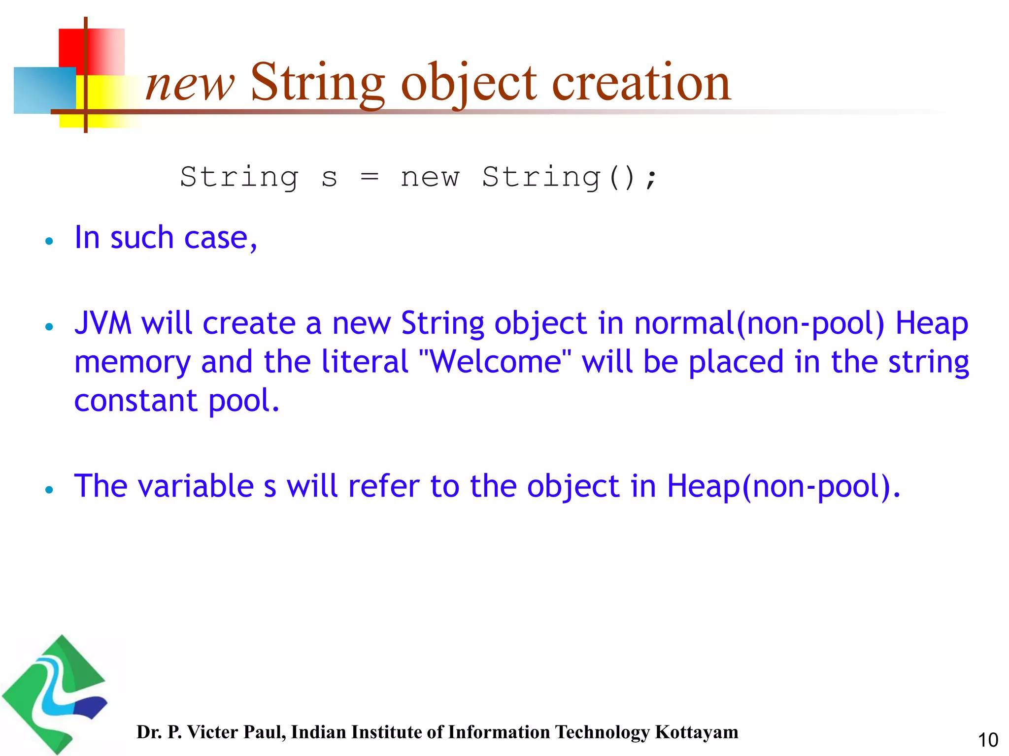 new String object creation
 In such case,
 JVM will create a new String object in normal(non-pool) Heap
memory and the literal "Welcome" will be placed in the string
constant pool.
 The variable s will refer to the object in Heap(non-pool).
String s = new String();
10Dr. P. Victer Paul, Indian Institute of Information Technology Kottayam
 
