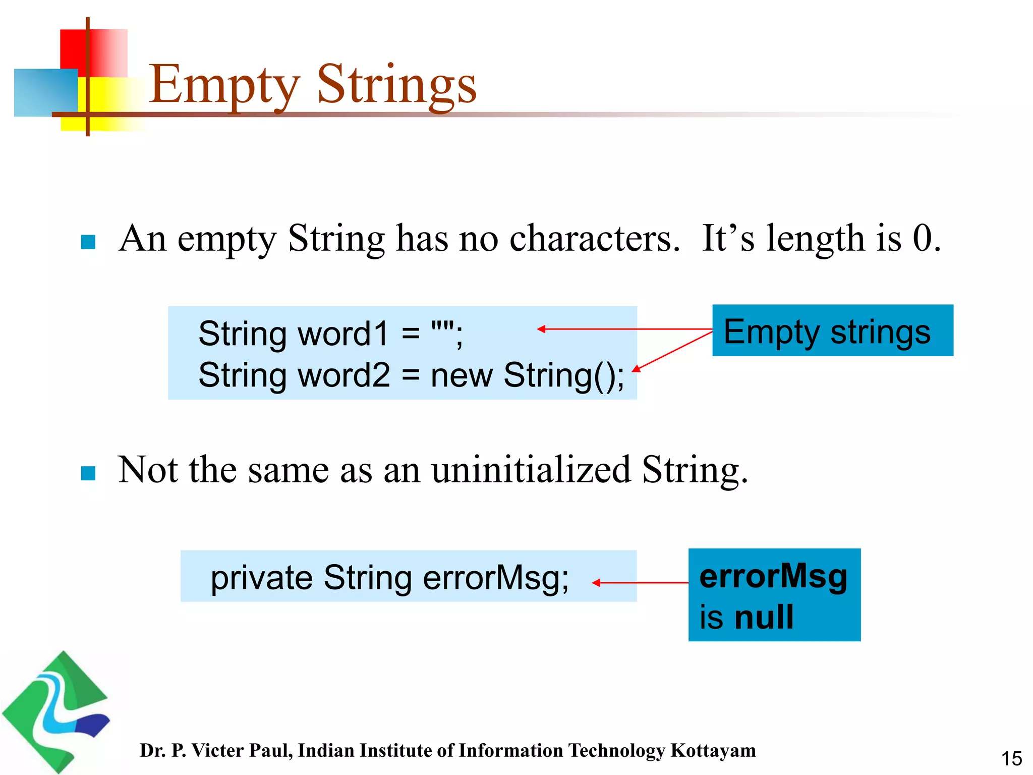 Empty Strings
 An empty String has no characters. It’s length is 0.
 Not the same as an uninitialized String.
String word1 = "";
String word2 = new String();
private String errorMsg; errorMsg
is null
Empty strings
15Dr. P. Victer Paul, Indian Institute of Information Technology Kottayam
 
