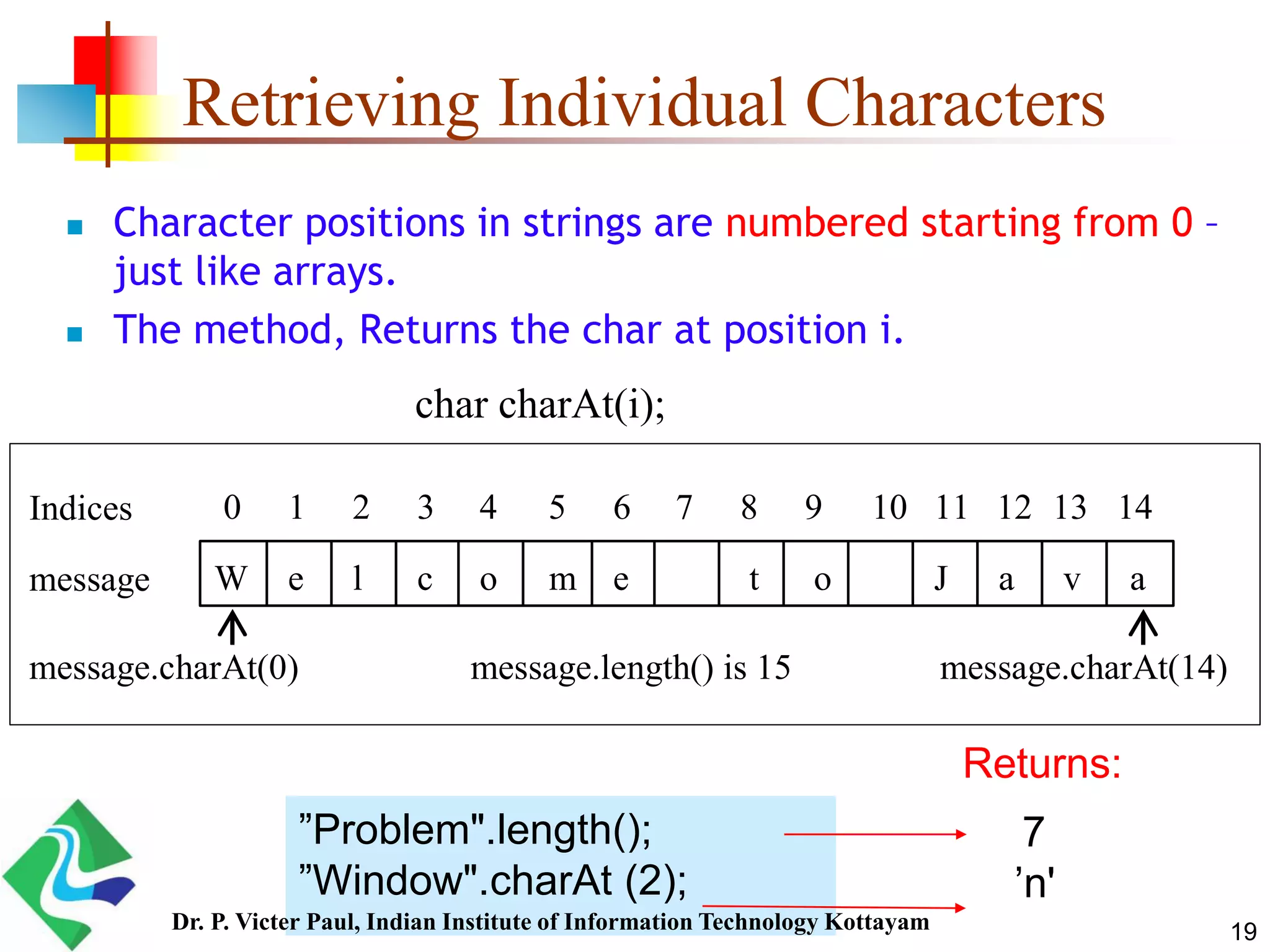 Retrieving Individual Characters
 Character positions in strings are numbered starting from 0 –
just like arrays.
 The method, Returns the char at position i.
char charAt(i);
W e l c o m e t o J a v a
0 1 2 3 4 5 6 7 8 9 10 11 12 13 14
message
Indices
message.charAt(0) message.charAt(14)message.length() is 15
7
’n'
”Problem".length();
”Window".charAt (2);
Returns:
19Dr. P. Victer Paul, Indian Institute of Information Technology Kottayam
 
