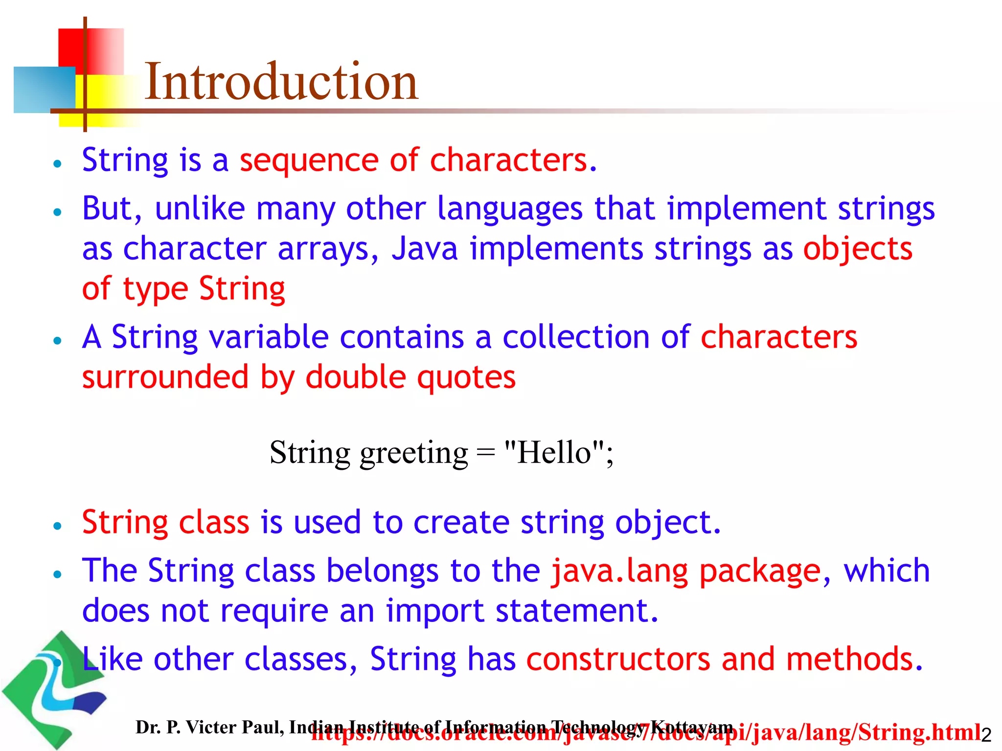 Introduction
 String is a sequence of characters.
 But, unlike many other languages that implement strings
as character arrays, Java implements strings as objects
of type String
 A String variable contains a collection of characters
surrounded by double quotes
 String class is used to create string object.
 The String class belongs to the java.lang package, which
does not require an import statement.
 Like other classes, String has constructors and methods.
String greeting = "Hello";
https://docs.oracle.com/javase/7/docs/api/java/lang/String.html2Dr. P. Victer Paul, Indian Institute of Information Technology Kottayam
 