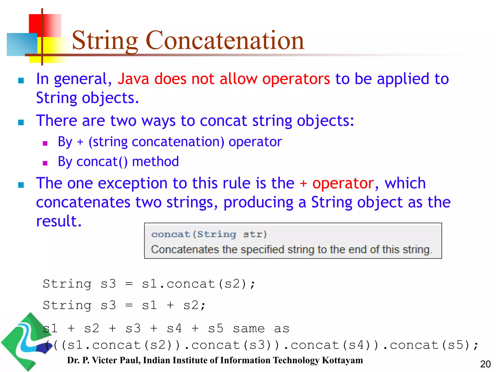 String Concatenation
 In general, Java does not allow operators to be applied to
String objects.
 There are two ways to concat string objects:
 By + (string concatenation) operator
 By concat() method
 The one exception to this rule is the + operator, which
concatenates two strings, producing a String object as the
result.
String s3 = s1.concat(s2);
String s3 = s1 + s2;
s1 + s2 + s3 + s4 + s5 same as
(((s1.concat(s2)).concat(s3)).concat(s4)).concat(s5);
20Dr. P. Victer Paul, Indian Institute of Information Technology Kottayam
 