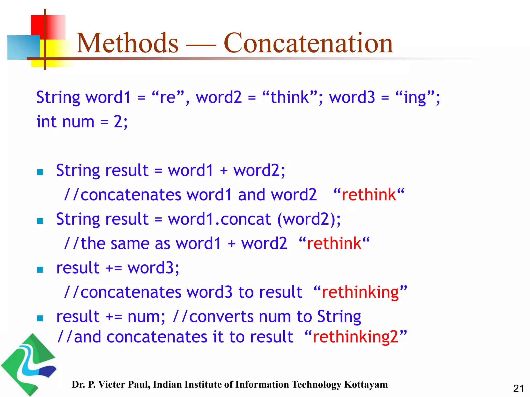 Methods — Concatenation
String word1 = “re”, word2 = “think”; word3 = “ing”;
int num = 2;
 String result = word1 + word2;
//concatenates word1 and word2 “rethink“
 String result = word1.concat (word2);
//the same as word1 + word2 “rethink“
 result += word3;
//concatenates word3 to result “rethinking”
 result += num; //converts num to String
//and concatenates it to result “rethinking2”
21Dr. P. Victer Paul, Indian Institute of Information Technology Kottayam
 