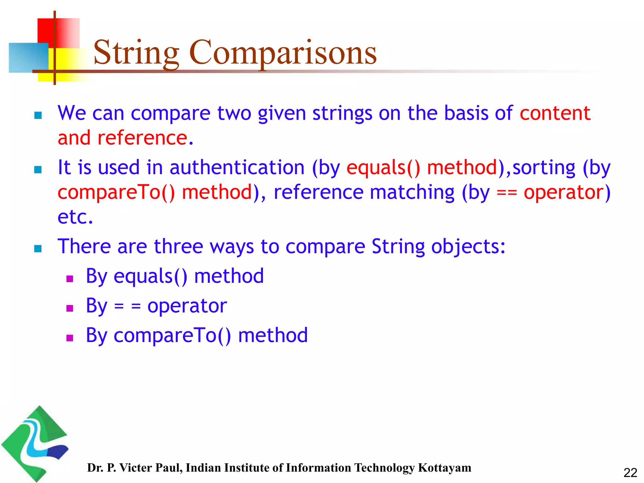 String Comparisons
 We can compare two given strings on the basis of content
and reference.
 It is used in authentication (by equals() method),sorting (by
compareTo() method), reference matching (by == operator)
etc.
 There are three ways to compare String objects:
 By equals() method
 By = = operator
 By compareTo() method
22Dr. P. Victer Paul, Indian Institute of Information Technology Kottayam
 