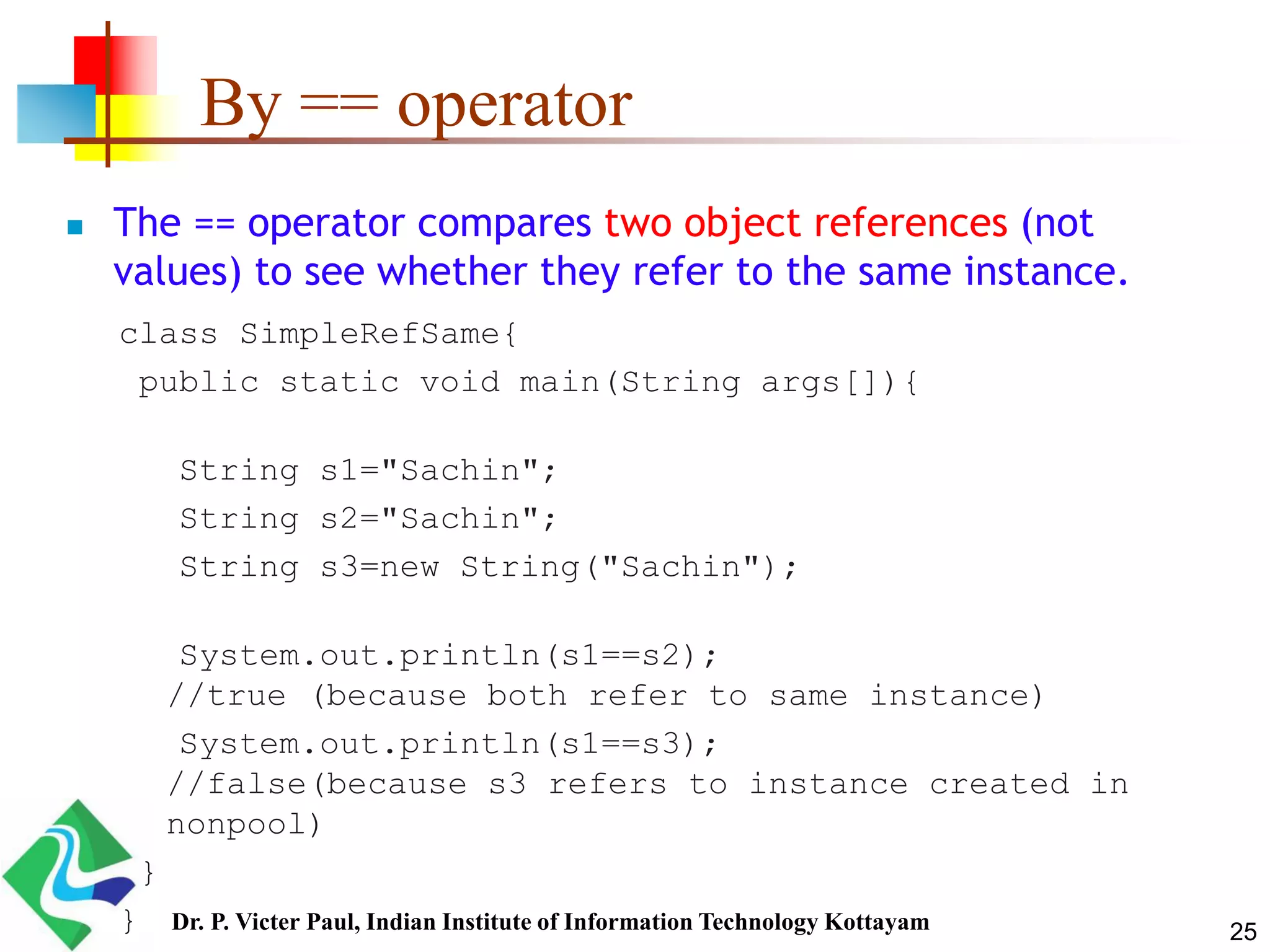 By == operator
 The == operator compares two object references (not
values) to see whether they refer to the same instance.
class SimpleRefSame{
public static void main(String args[]){
String s1="Sachin";
String s2="Sachin";
String s3=new String("Sachin");
System.out.println(s1==s2);
//true (because both refer to same instance)
System.out.println(s1==s3);
//false(because s3 refers to instance created in
nonpool)
}
} 25Dr. P. Victer Paul, Indian Institute of Information Technology Kottayam
 