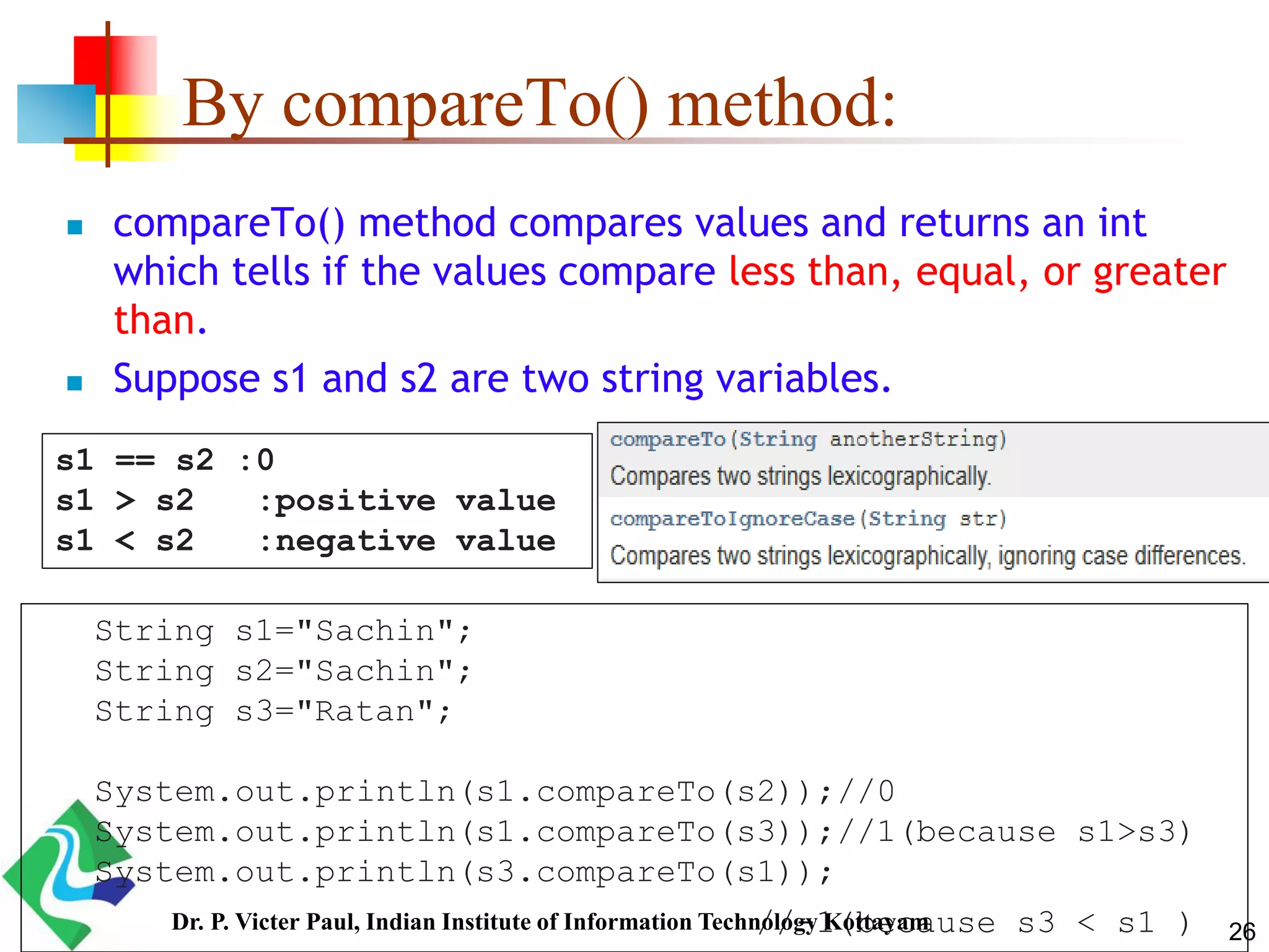 By compareTo() method:
 compareTo() method compares values and returns an int
which tells if the values compare less than, equal, or greater
than.
 Suppose s1 and s2 are two string variables.
s1 == s2 :0
s1 > s2 :positive value
s1 < s2 :negative value
String s1="Sachin";
String s2="Sachin";
String s3="Ratan";
System.out.println(s1.compareTo(s2));//0
System.out.println(s1.compareTo(s3));//1(because s1>s3)
System.out.println(s3.compareTo(s1));
//-1(because s3 < s1 ) 26Dr. P. Victer Paul, Indian Institute of Information Technology Kottayam
 