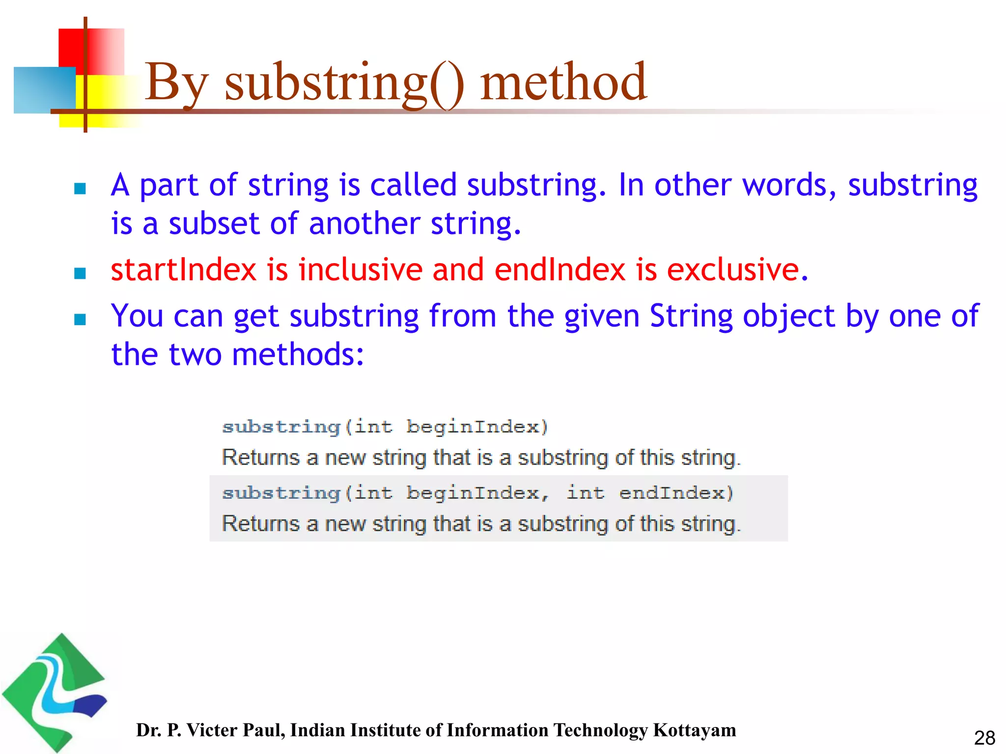 By substring() method
 A part of string is called substring. In other words, substring
is a subset of another string.
 startIndex is inclusive and endIndex is exclusive.
 You can get substring from the given String object by one of
the two methods:
28Dr. P. Victer Paul, Indian Institute of Information Technology Kottayam
 
