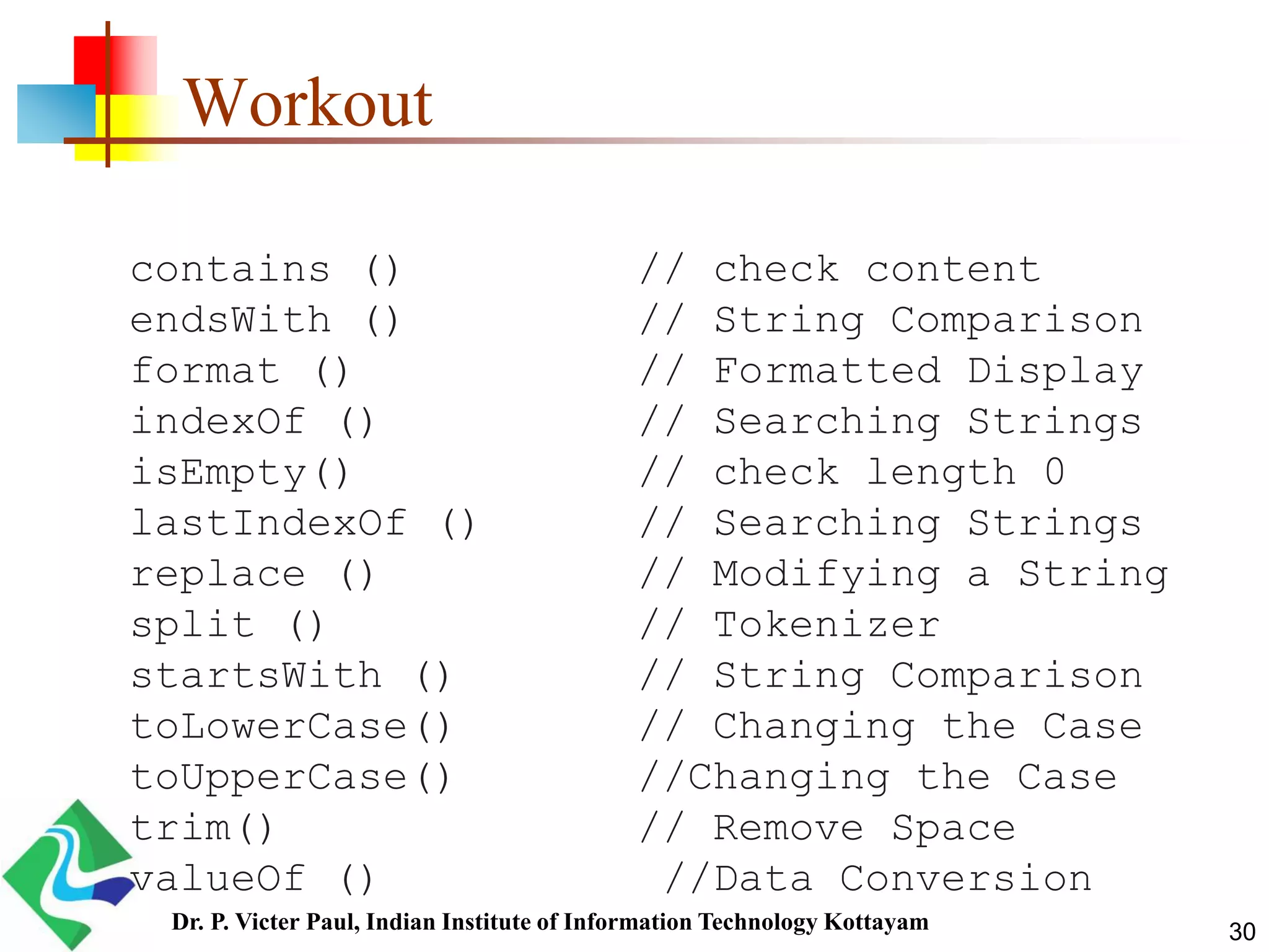 Workout
contains () // check content
endsWith () // String Comparison
format () // Formatted Display
indexOf () // Searching Strings
isEmpty() // check length 0
lastIndexOf () // Searching Strings
replace () // Modifying a String
split () // Tokenizer
startsWith () // String Comparison
toLowerCase() // Changing the Case
toUpperCase() //Changing the Case
trim() // Remove Space
valueOf () //Data Conversion
30Dr. P. Victer Paul, Indian Institute of Information Technology Kottayam
 