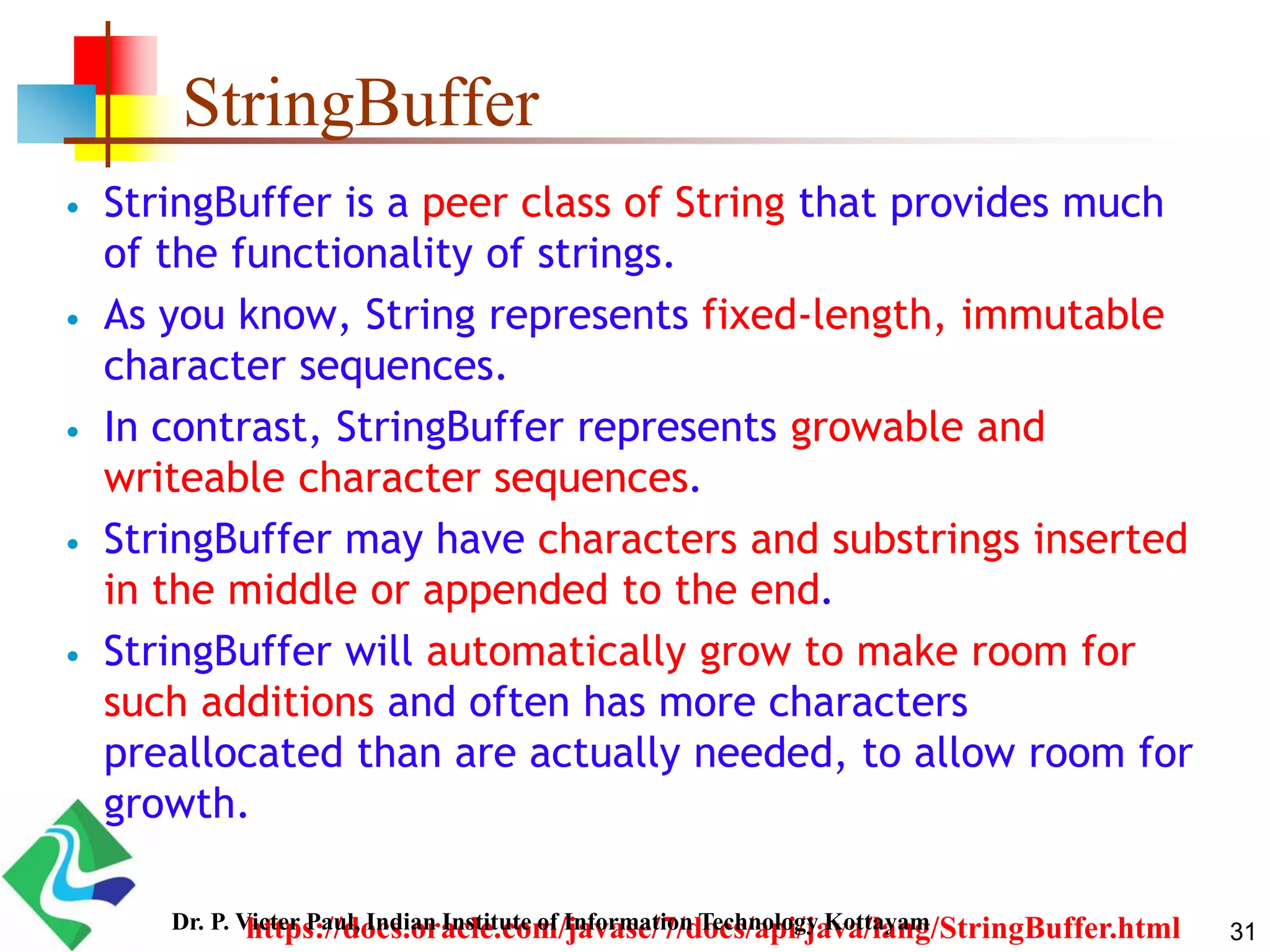 StringBuffer
 StringBuffer is a peer class of String that provides much
of the functionality of strings.
 As you know, String represents fixed-length, immutable
character sequences.
 In contrast, StringBuffer represents growable and
writeable character sequences.
 StringBuffer may have characters and substrings inserted
in the middle or appended to the end.
 StringBuffer will automatically grow to make room for
such additions and often has more characters
preallocated than are actually needed, to allow room for
growth.
https://docs.oracle.com/javase/7/docs/api/java/lang/StringBuffer.html 31Dr. P. Victer Paul, Indian Institute of Information Technology Kottayam
 