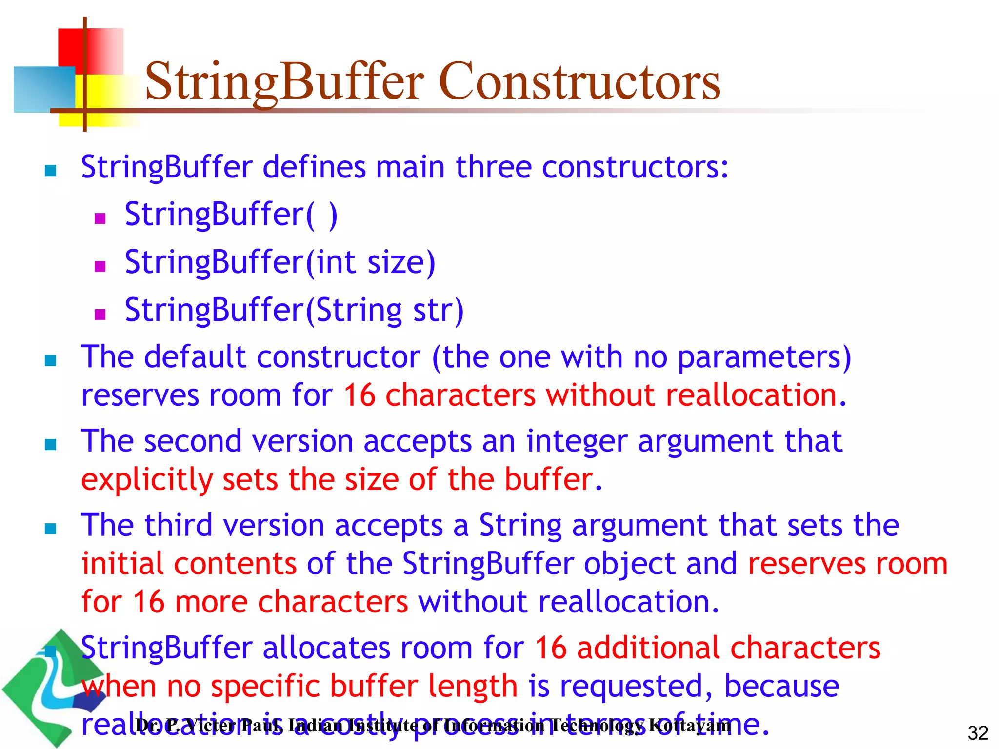 StringBuffer Constructors
 StringBuffer defines main three constructors:
 StringBuffer( )
 StringBuffer(int size)
 StringBuffer(String str)
 The default constructor (the one with no parameters)
reserves room for 16 characters without reallocation.
 The second version accepts an integer argument that
explicitly sets the size of the buffer.
 The third version accepts a String argument that sets the
initial contents of the StringBuffer object and reserves room
for 16 more characters without reallocation.
 StringBuffer allocates room for 16 additional characters
when no specific buffer length is requested, because
reallocation is a costly process in terms of time. 32Dr. P. Victer Paul, Indian Institute of Information Technology Kottayam
 