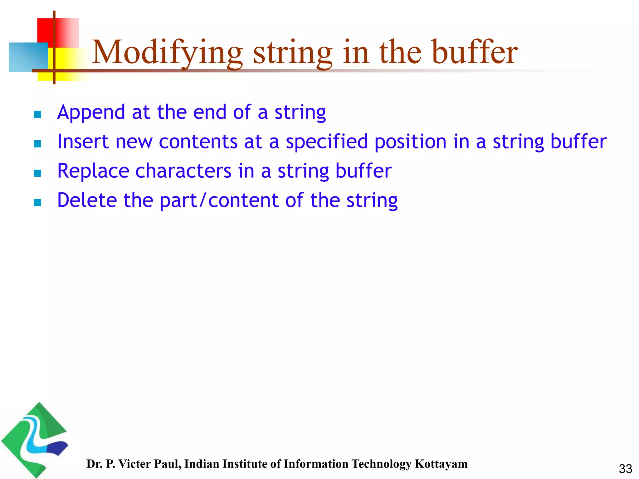 Modifying string in the buffer
 Append at the end of a string
 Insert new contents at a specified position in a string buffer
 Replace characters in a string buffer
 Delete the part/content of the string
33Dr. P. Victer Paul, Indian Institute of Information Technology Kottayam
 