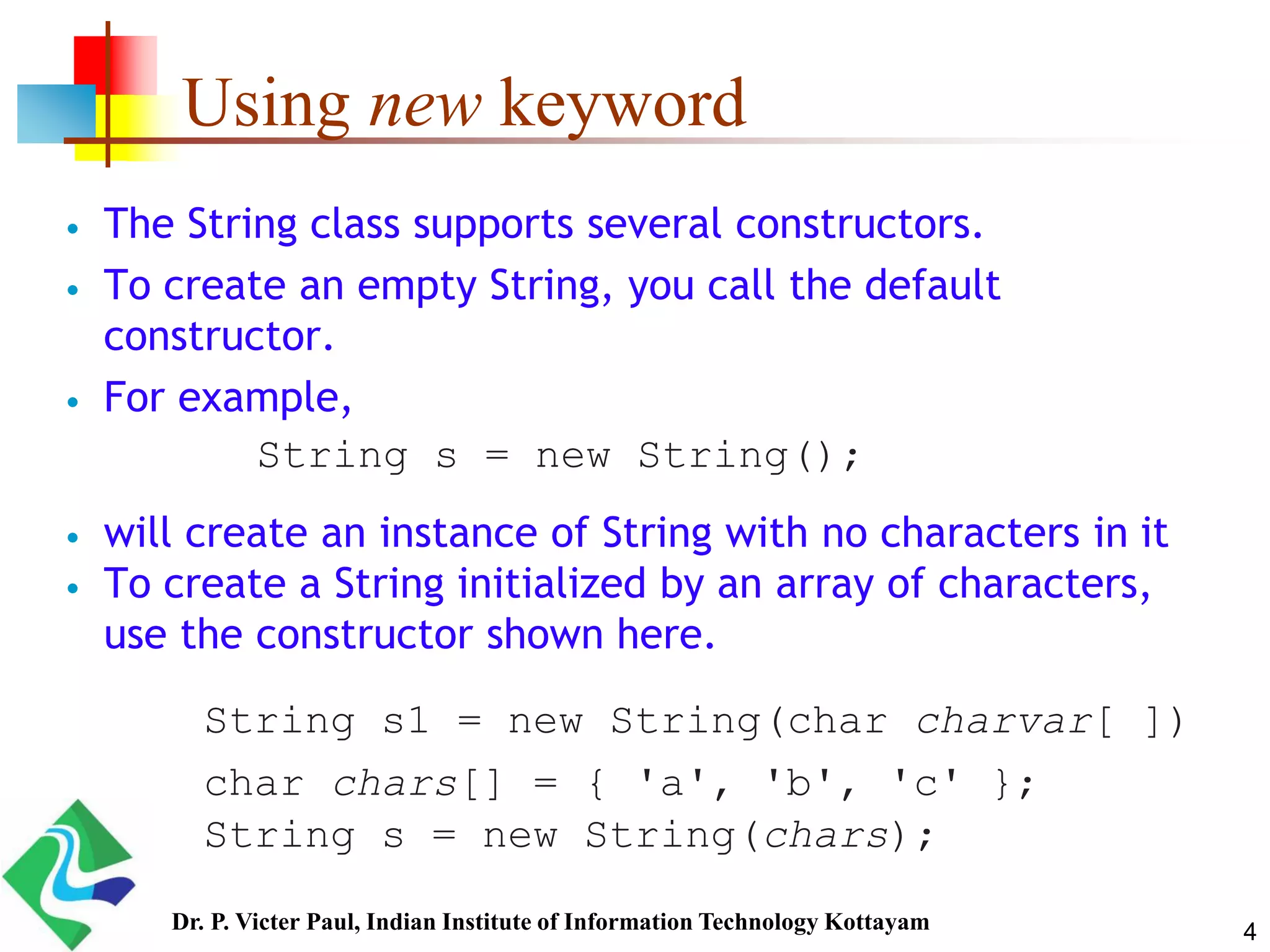 Using new keyword
 The String class supports several constructors.
 To create an empty String, you call the default
constructor.
 For example,
 will create an instance of String with no characters in it
 To create a String initialized by an array of characters,
use the constructor shown here.
String s = new String();
String s1 = new String(char charvar[ ])
char chars[] = { 'a', 'b', 'c' };
String s = new String(chars);
4Dr. P. Victer Paul, Indian Institute of Information Technology Kottayam
 
