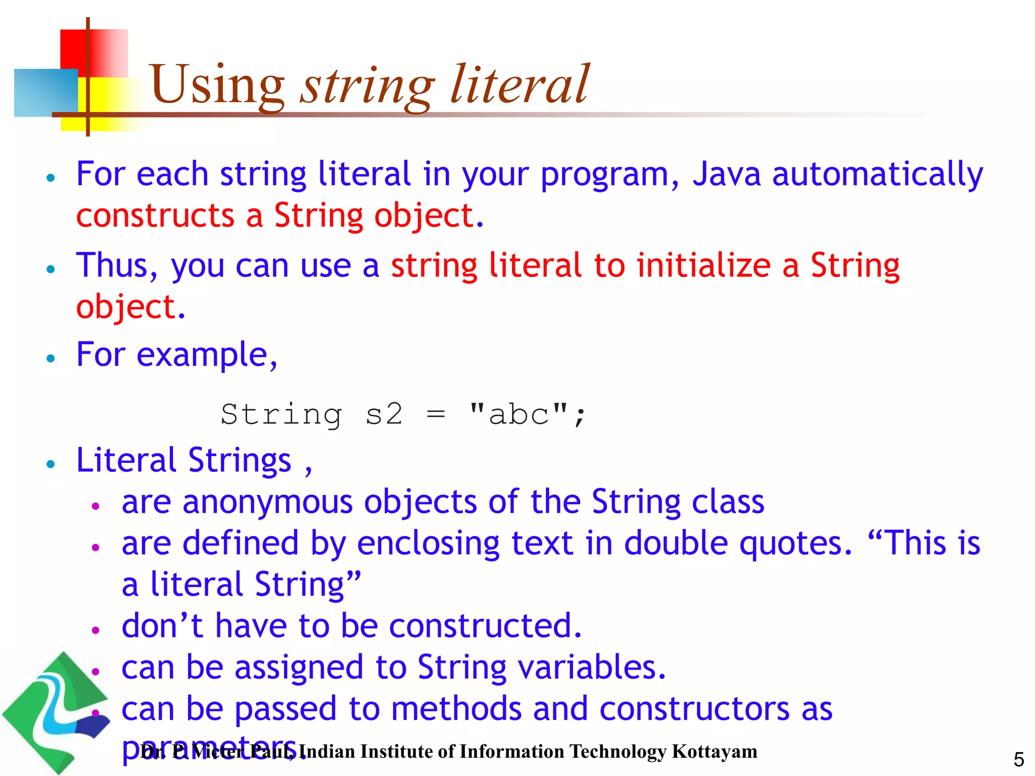 Using string literal
 For each string literal in your program, Java automatically
constructs a String object.
 Thus, you can use a string literal to initialize a String
object.
 For example,
 Literal Strings ,
 are anonymous objects of the String class
 are defined by enclosing text in double quotes. “This is
a literal String”
 don’t have to be constructed.
 can be assigned to String variables.
 can be passed to methods and constructors as
parameters.
String s2 = "abc";
5Dr. P. Victer Paul, Indian Institute of Information Technology Kottayam
 