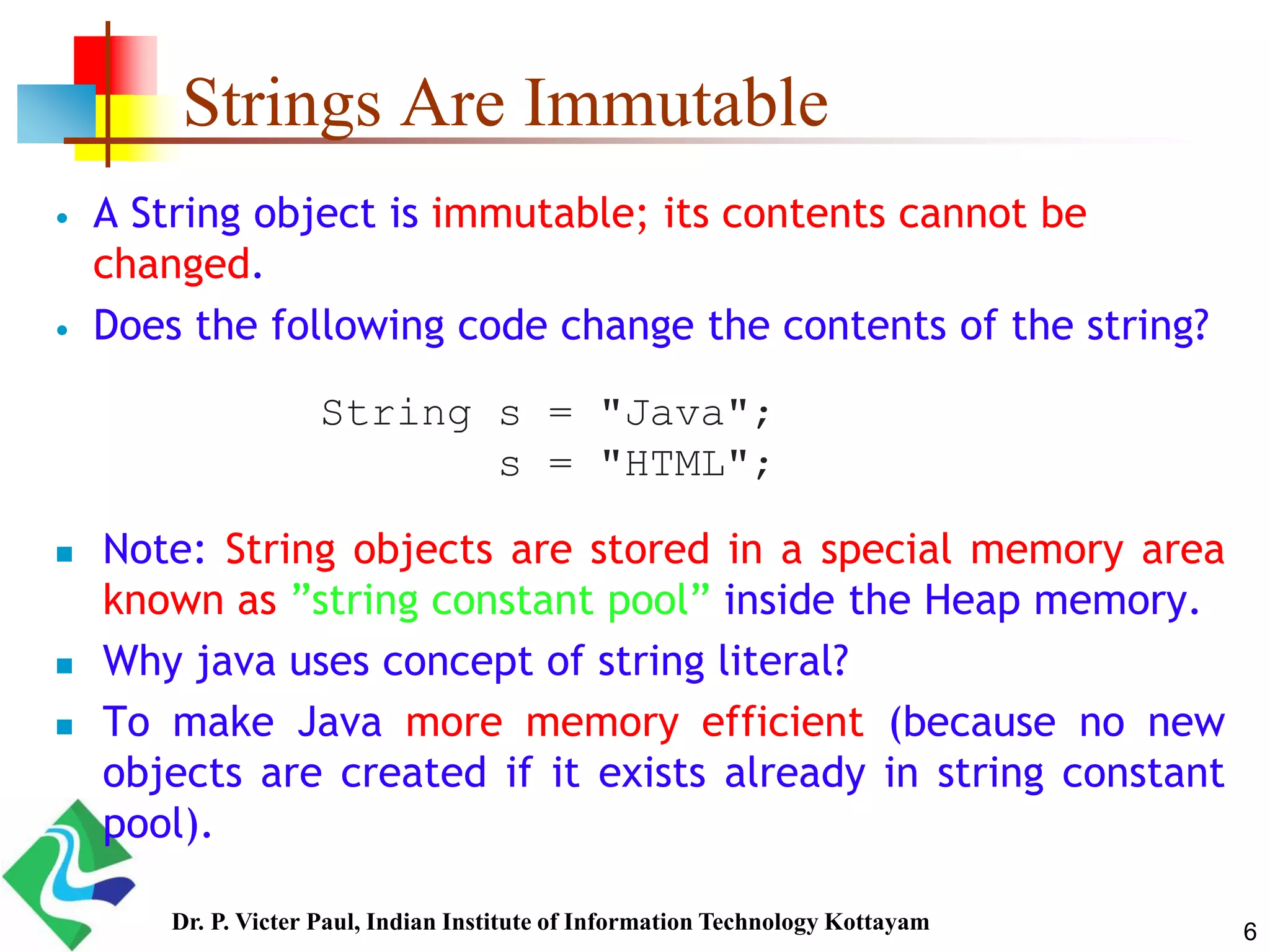 Strings Are Immutable
 A String object is immutable; its contents cannot be
changed.
 Does the following code change the contents of the string?
 Note: String objects are stored in a special memory area
known as ”string constant pool” inside the Heap memory.
 Why java uses concept of string literal?
 To make Java more memory efficient (because no new
objects are created if it exists already in string constant
pool).
String s = "Java";
s = "HTML";
6Dr. P. Victer Paul, Indian Institute of Information Technology Kottayam
 