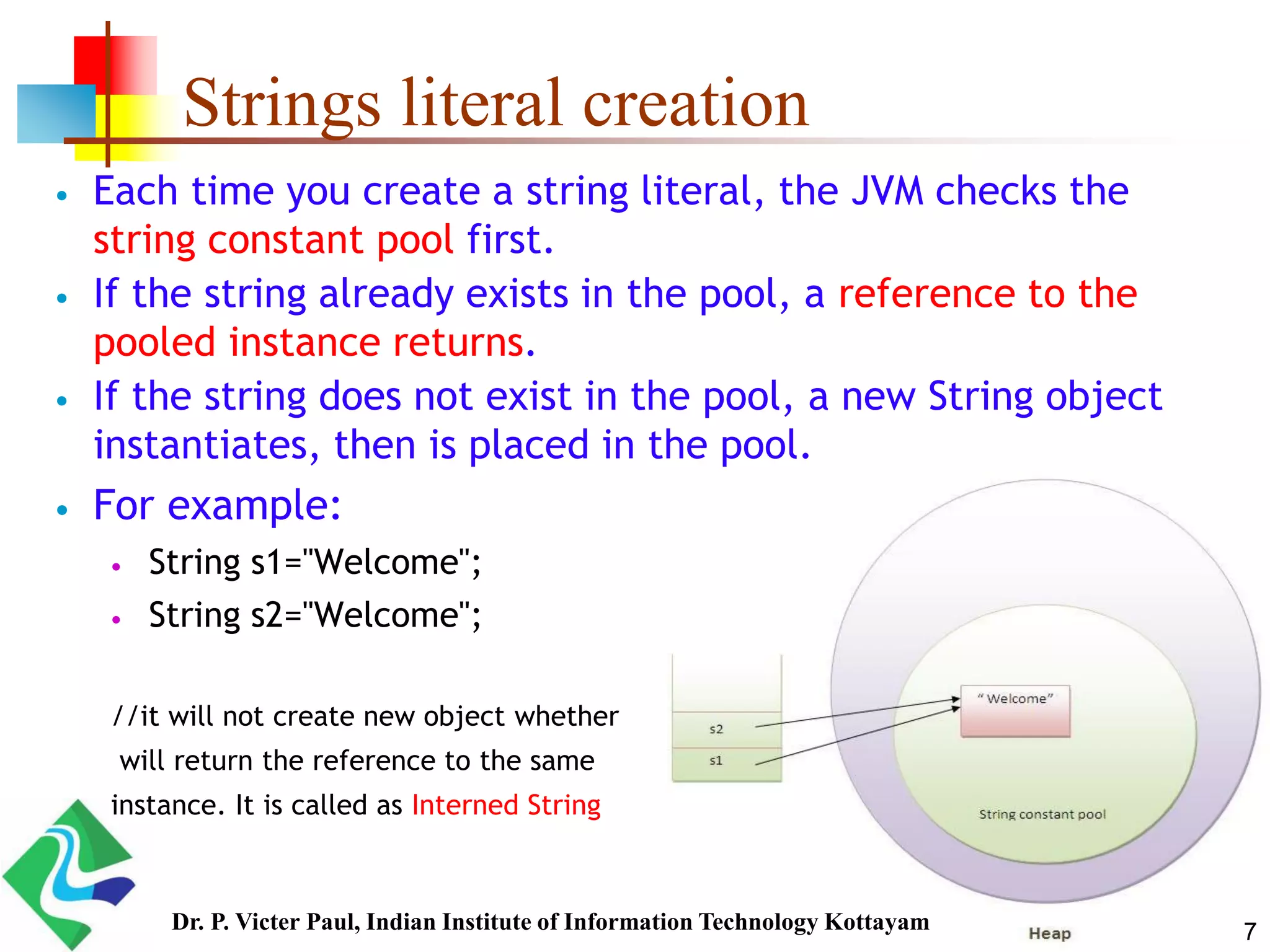 Strings literal creation
 Each time you create a string literal, the JVM checks the
string constant pool first.
 If the string already exists in the pool, a reference to the
pooled instance returns.
 If the string does not exist in the pool, a new String object
instantiates, then is placed in the pool.
 For example:
 String s1="Welcome";
 String s2="Welcome";
//it will not create new object whether
will return the reference to the same
instance. It is called as Interned String
7Dr. P. Victer Paul, Indian Institute of Information Technology Kottayam
 