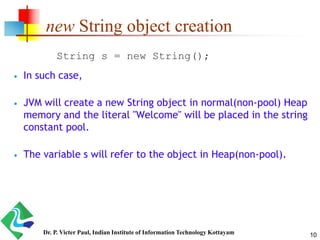 new String object creation
 In such case,
 JVM will create a new String object in normal(non-pool) Heap
memory and the literal "Welcome" will be placed in the string
constant pool.
 The variable s will refer to the object in Heap(non-pool).
String s = new String();
10Dr. P. Victer Paul, Indian Institute of Information Technology Kottayam
 
