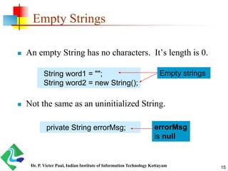 Empty Strings
 An empty String has no characters. It’s length is 0.
 Not the same as an uninitialized String.
String word1 = "";
String word2 = new String();
private String errorMsg; errorMsg
is null
Empty strings
15Dr. P. Victer Paul, Indian Institute of Information Technology Kottayam
 