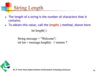 String Length
 The length of a string is the number of characters that it
contains.
 To obtain this value, call the length( ) method, shown here:
int length( )
String message = "Welcome";
int len = message.length() // returns 7
18Dr. P. Victer Paul, Indian Institute of Information Technology Kottayam
 