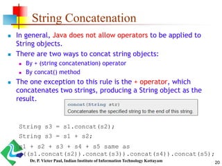 String Concatenation
 In general, Java does not allow operators to be applied to
String objects.
 There are two ways to concat string objects:
 By + (string concatenation) operator
 By concat() method
 The one exception to this rule is the + operator, which
concatenates two strings, producing a String object as the
result.
String s3 = s1.concat(s2);
String s3 = s1 + s2;
s1 + s2 + s3 + s4 + s5 same as
(((s1.concat(s2)).concat(s3)).concat(s4)).concat(s5);
20Dr. P. Victer Paul, Indian Institute of Information Technology Kottayam
 
