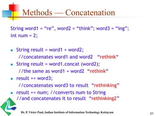 Methods — Concatenation
String word1 = “re”, word2 = “think”; word3 = “ing”;
int num = 2;
 String result = word1 + word2;
//concatenates word1 and word2 “rethink“
 String result = word1.concat (word2);
//the same as word1 + word2 “rethink“
 result += word3;
//concatenates word3 to result “rethinking”
 result += num; //converts num to String
//and concatenates it to result “rethinking2”
21Dr. P. Victer Paul, Indian Institute of Information Technology Kottayam
 