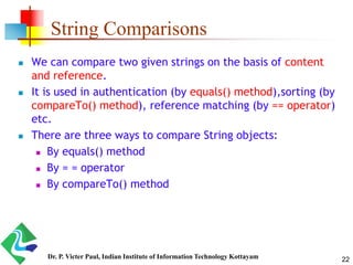 String Comparisons
 We can compare two given strings on the basis of content
and reference.
 It is used in authentication (by equals() method),sorting (by
compareTo() method), reference matching (by == operator)
etc.
 There are three ways to compare String objects:
 By equals() method
 By = = operator
 By compareTo() method
22Dr. P. Victer Paul, Indian Institute of Information Technology Kottayam
 