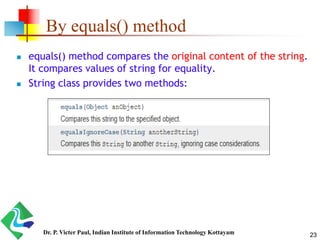 By equals() method
 equals() method compares the original content of the string.
It compares values of string for equality.
 String class provides two methods:
23Dr. P. Victer Paul, Indian Institute of Information Technology Kottayam
 