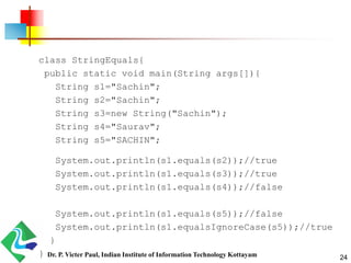 class StringEquals{
public static void main(String args[]){
String s1="Sachin";
String s2="Sachin";
String s3=new String("Sachin");
String s4="Saurav";
String s5="SACHIN";
System.out.println(s1.equals(s2));//true
System.out.println(s1.equals(s3));//true
System.out.println(s1.equals(s4));//false
System.out.println(s1.equals(s5));//false
System.out.println(s1.equalsIgnoreCase(s5));//true
}
} 24Dr. P. Victer Paul, Indian Institute of Information Technology Kottayam
 