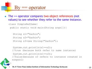By == operator
 The == operator compares two object references (not
values) to see whether they refer to the same instance.
class SimpleRefSame{
public static void main(String args[]){
String s1="Sachin";
String s2="Sachin";
String s3=new String("Sachin");
System.out.println(s1==s2);
//true (because both refer to same instance)
System.out.println(s1==s3);
//false(because s3 refers to instance created in
nonpool)
}
} 25Dr. P. Victer Paul, Indian Institute of Information Technology Kottayam
 