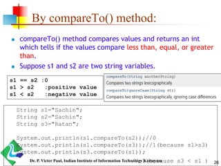 By compareTo() method:
 compareTo() method compares values and returns an int
which tells if the values compare less than, equal, or greater
than.
 Suppose s1 and s2 are two string variables.
s1 == s2 :0
s1 > s2 :positive value
s1 < s2 :negative value
String s1="Sachin";
String s2="Sachin";
String s3="Ratan";
System.out.println(s1.compareTo(s2));//0
System.out.println(s1.compareTo(s3));//1(because s1>s3)
System.out.println(s3.compareTo(s1));
//-1(because s3 < s1 ) 26Dr. P. Victer Paul, Indian Institute of Information Technology Kottayam
 