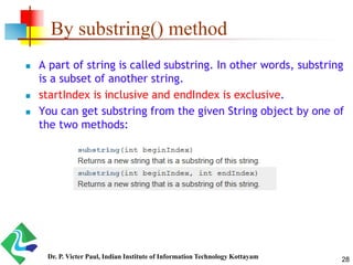 By substring() method
 A part of string is called substring. In other words, substring
is a subset of another string.
 startIndex is inclusive and endIndex is exclusive.
 You can get substring from the given String object by one of
the two methods:
28Dr. P. Victer Paul, Indian Institute of Information Technology Kottayam
 