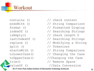 Workout
contains () // check content
endsWith () // String Comparison
format () // Formatted Display
indexOf () // Searching Strings
isEmpty() // check length 0
lastIndexOf () // Searching Strings
replace () // Modifying a String
split () // Tokenizer
startsWith () // String Comparison
toLowerCase() // Changing the Case
toUpperCase() //Changing the Case
trim() // Remove Space
valueOf () //Data Conversion
30Dr. P. Victer Paul, Indian Institute of Information Technology Kottayam
 