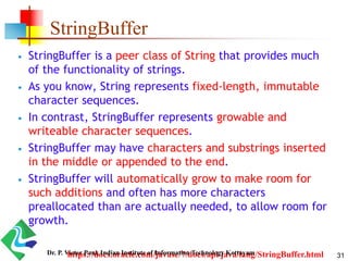 StringBuffer
 StringBuffer is a peer class of String that provides much
of the functionality of strings.
 As you know, String represents fixed-length, immutable
character sequences.
 In contrast, StringBuffer represents growable and
writeable character sequences.
 StringBuffer may have characters and substrings inserted
in the middle or appended to the end.
 StringBuffer will automatically grow to make room for
such additions and often has more characters
preallocated than are actually needed, to allow room for
growth.
https://docs.oracle.com/javase/7/docs/api/java/lang/StringBuffer.html 31Dr. P. Victer Paul, Indian Institute of Information Technology Kottayam
 