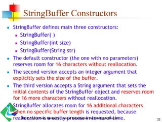 StringBuffer Constructors
 StringBuffer defines main three constructors:
 StringBuffer( )
 StringBuffer(int size)
 StringBuffer(String str)
 The default constructor (the one with no parameters)
reserves room for 16 characters without reallocation.
 The second version accepts an integer argument that
explicitly sets the size of the buffer.
 The third version accepts a String argument that sets the
initial contents of the StringBuffer object and reserves room
for 16 more characters without reallocation.
 StringBuffer allocates room for 16 additional characters
when no specific buffer length is requested, because
reallocation is a costly process in terms of time. 32Dr. P. Victer Paul, Indian Institute of Information Technology Kottayam
 