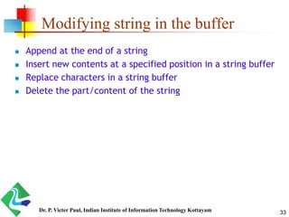 Modifying string in the buffer
 Append at the end of a string
 Insert new contents at a specified position in a string buffer
 Replace characters in a string buffer
 Delete the part/content of the string
33Dr. P. Victer Paul, Indian Institute of Information Technology Kottayam
 