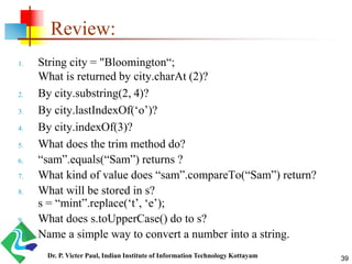 Review:
1. String city = "Bloomington“;
What is returned by city.charAt (2)?
2. By city.substring(2, 4)?
3. By city.lastIndexOf(‘o’)?
4. By city.indexOf(3)?
5. What does the trim method do?
6. “sam”.equals(“Sam”) returns ?
7. What kind of value does “sam”.compareTo(“Sam”) return?
8. What will be stored in s?
s = “mint”.replace(‘t’, ‘e’);
9. What does s.toUpperCase() do to s?
10. Name a simple way to convert a number into a string.
39Dr. P. Victer Paul, Indian Institute of Information Technology Kottayam
 