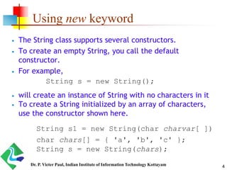 Using new keyword
 The String class supports several constructors.
 To create an empty String, you call the default
constructor.
 For example,
 will create an instance of String with no characters in it
 To create a String initialized by an array of characters,
use the constructor shown here.
String s = new String();
String s1 = new String(char charvar[ ])
char chars[] = { 'a', 'b', 'c' };
String s = new String(chars);
4Dr. P. Victer Paul, Indian Institute of Information Technology Kottayam
 