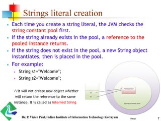 Strings literal creation
 Each time you create a string literal, the JVM checks the
string constant pool first.
 If the string already exists in the pool, a reference to the
pooled instance returns.
 If the string does not exist in the pool, a new String object
instantiates, then is placed in the pool.
 For example:
 String s1="Welcome";
 String s2="Welcome";
//it will not create new object whether
will return the reference to the same
instance. It is called as Interned String
7Dr. P. Victer Paul, Indian Institute of Information Technology Kottayam
 