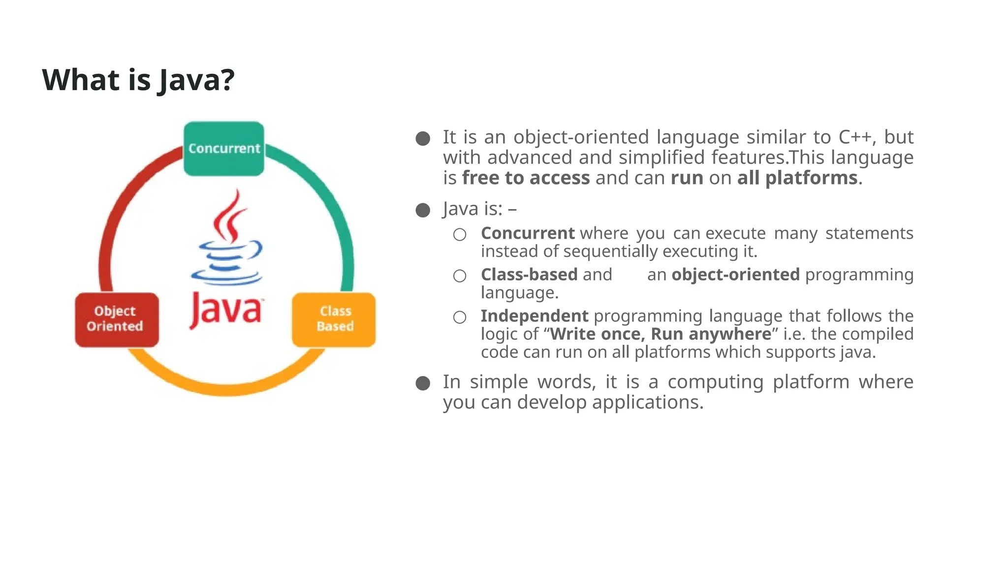 What is Java?
● It is an object-oriented language similar to C++, but
with advanced and simplified features.This language
is free to access and can run on all platforms.
● Java is: –
○ Concurrent where you can execute many statements
instead of sequentially executing it.
○ Class-based and an object-oriented programming
language.
○ Independent programming language that follows the
logic of “Write once, Run anywhere” i.e. the compiled
code can run on all platforms which supports java.
● In simple words, it is a computing platform where
you can develop applications.
 